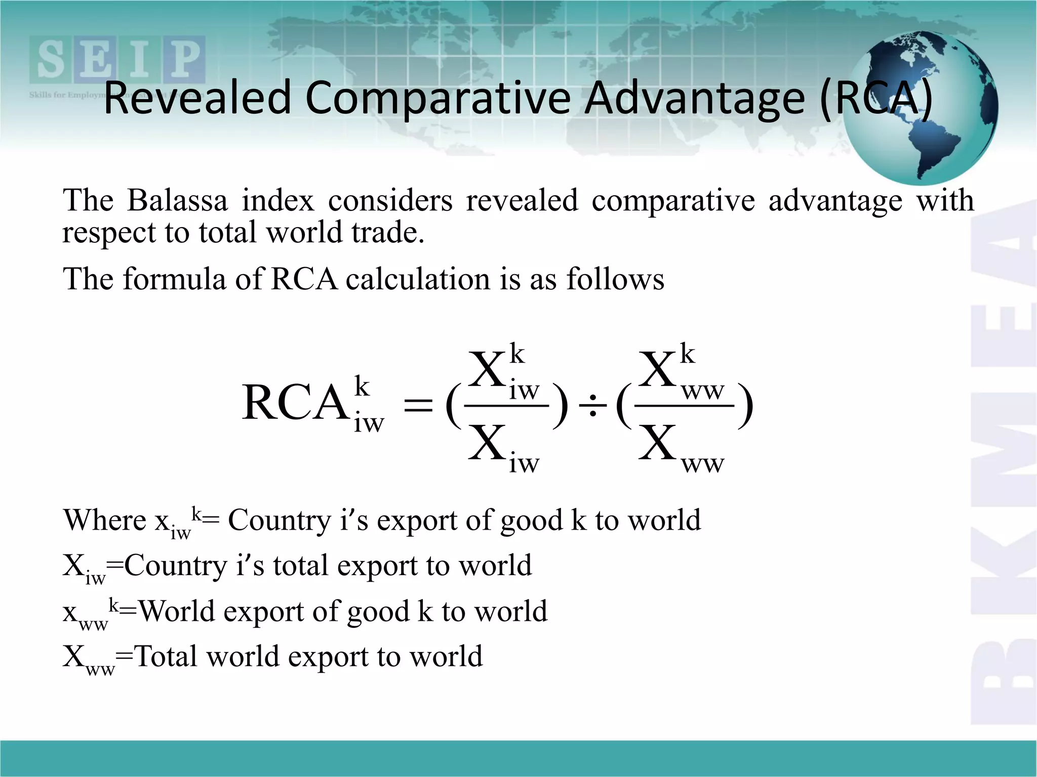 Revealed Comparative Advantage (RCA)
The Balassa index considers revealed comparative advantage with
respect to total world trade.
The formula of RCA calculation is as follows
Where xiw
k= Country i’s export of good k to world
Xiw=Country i’s total export to world
xww
k=World export of good k to world
Xww=Total world export to world
)
X
X
()
X
X
(RCA
ww
k
ww
iw
k
iwk
iw 
 