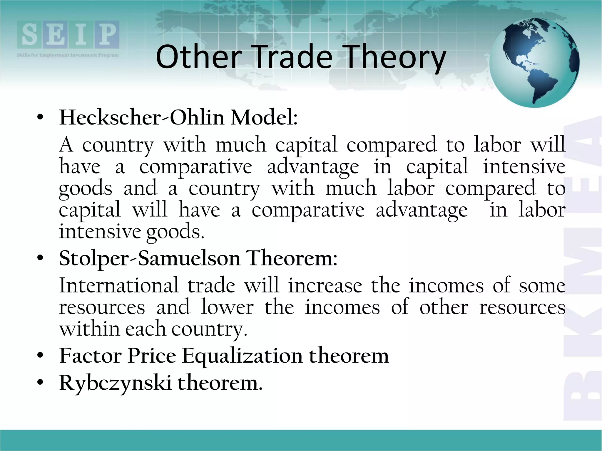Other Trade Theory
• Heckscher-Ohlin Model:
A country with much capital compared to labor will
have a comparative advantage in capital intensive
goods and a country with much labor compared to
capital will have a comparative advantage in labor
intensive goods.
• Stolper-Samuelson Theorem:
International trade will increase the incomes of some
resources and lower the incomes of other resources
within each country.
• Factor Price Equalization theorem
• Rybczynski theorem.
 