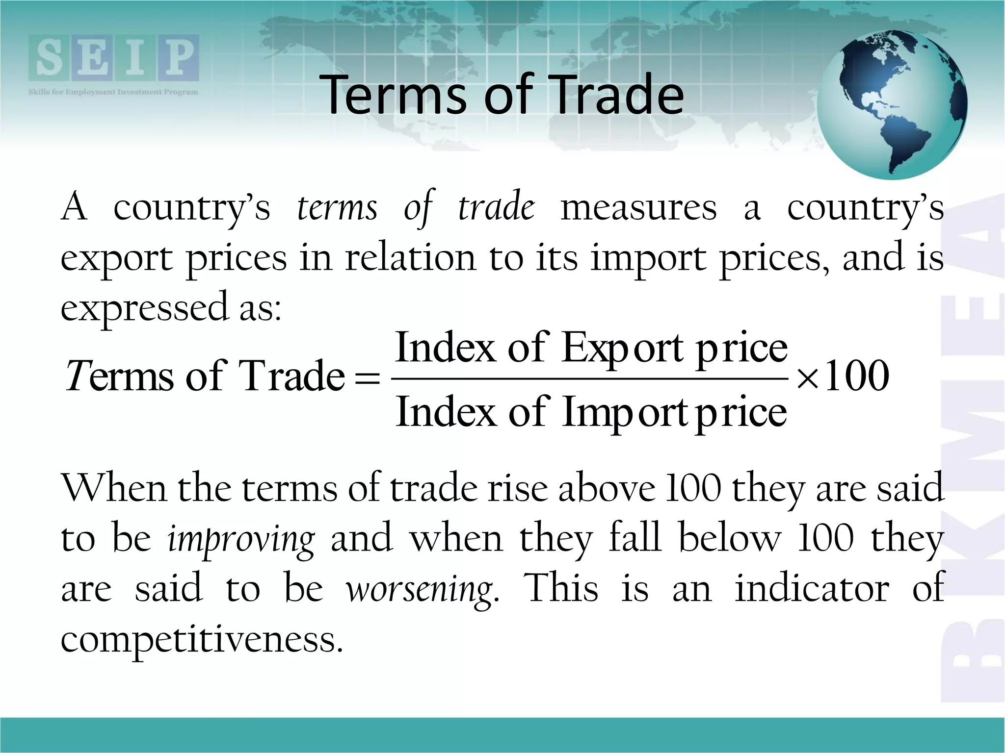 Terms of Trade
A country’s terms of trade measures a country’s
export prices in relation to its import prices, and is
expressed as:
When the terms of trade rise above 100 they are said
to be improving and when they fall below 100 they
are said to be worsening. This is an indicator of
competitiveness.
100
priceImportofIndex
priceExportofIndex
Tradeoferms T
 