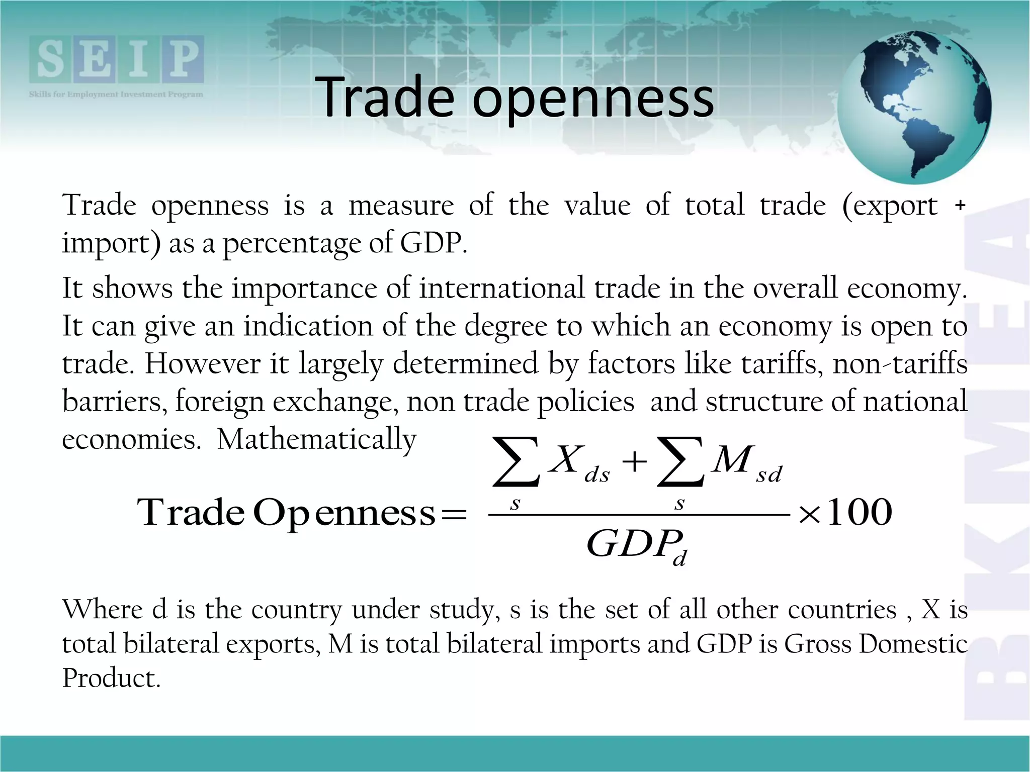 Trade openness
Trade openness is a measure of the value of total trade (export +
import) as a percentage of GDP.
It shows the importance of international trade in the overall economy.
It can give an indication of the degree to which an economy is open to
trade. However it largely determined by factors like tariffs, non-tariffs
barriers, foreign exchange, non trade policies and structure of national
economies. Mathematically
Where d is the country under study, s is the set of all other countries , X is
total bilateral exports, M is total bilateral imports and GDP is Gross Domestic
Product.
100OpennessTrade 


 
d
s s
sdds
GDP
MX
 
