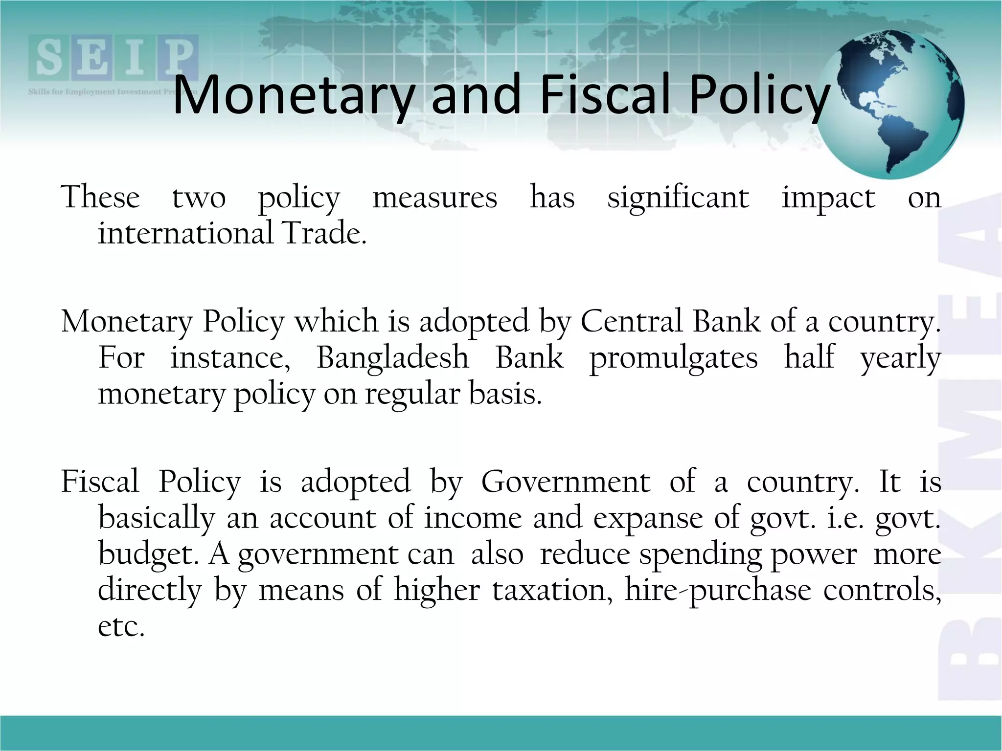 Monetary and Fiscal Policy
These two policy measures has significant impact on
international Trade.
Monetary Policy which is adopted by Central Bank of a country.
For instance, Bangladesh Bank promulgates half yearly
monetary policy on regular basis.
Fiscal Policy is adopted by Government of a country. It is
basically an account of income and expanse of govt. i.e. govt.
budget. A government can also reduce spending power more
directly by means of higher taxation, hire-purchase controls,
etc.
 