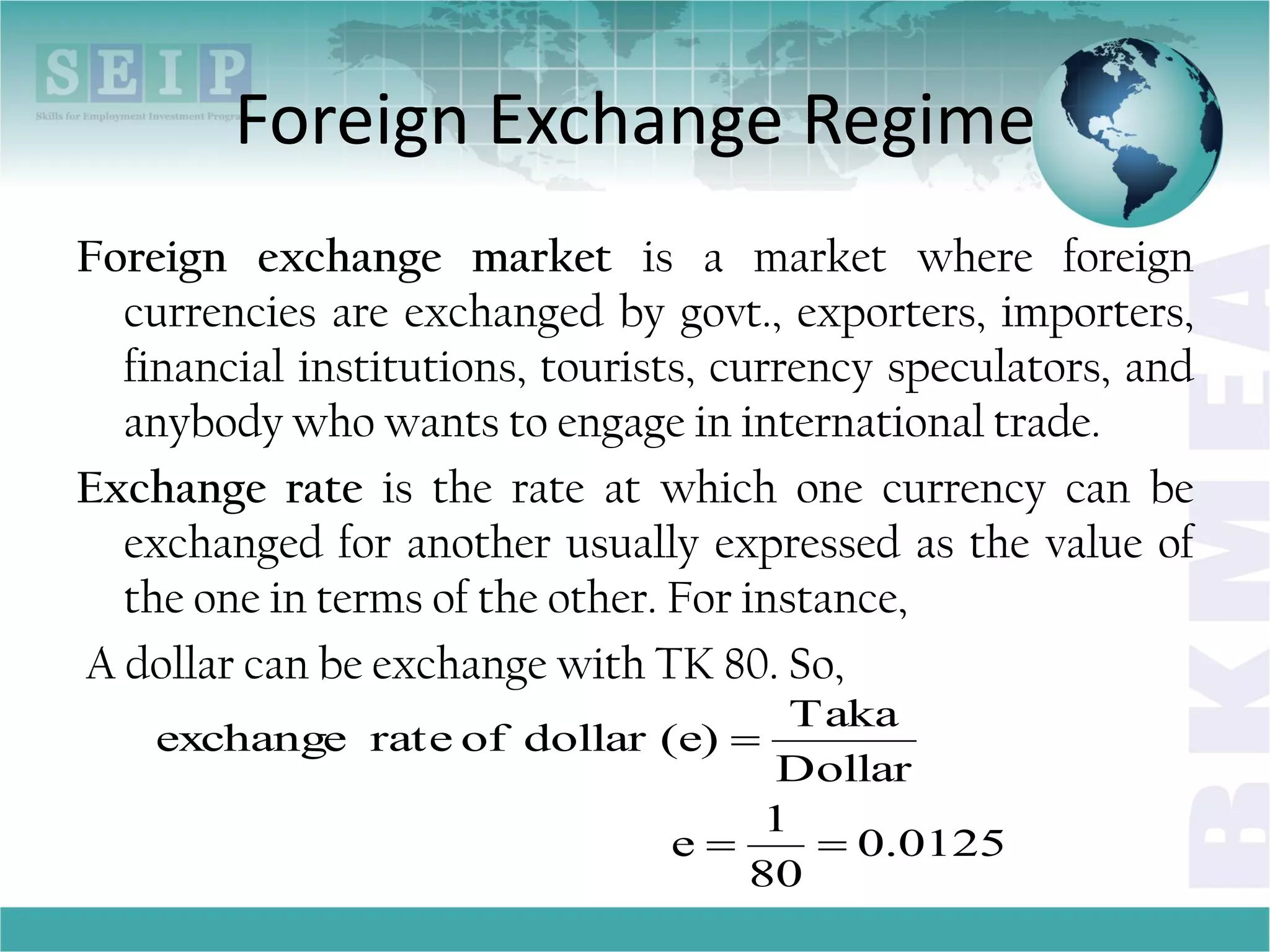 Foreign Exchange Regime
Foreign exchange market is a market where foreign
currencies are exchanged by govt., exporters, importers,
financial institutions, tourists, currency speculators, and
anybody who wants to engage in international trade.
Exchange rate is the rate at which one currency can be
exchanged for another usually expressed as the value of
the one in terms of the other. For instance,
A dollar can be exchange with TK 80. So,
0.0125
80
1
e
Dollar
Taka
(e)dollarofrateexchange


 