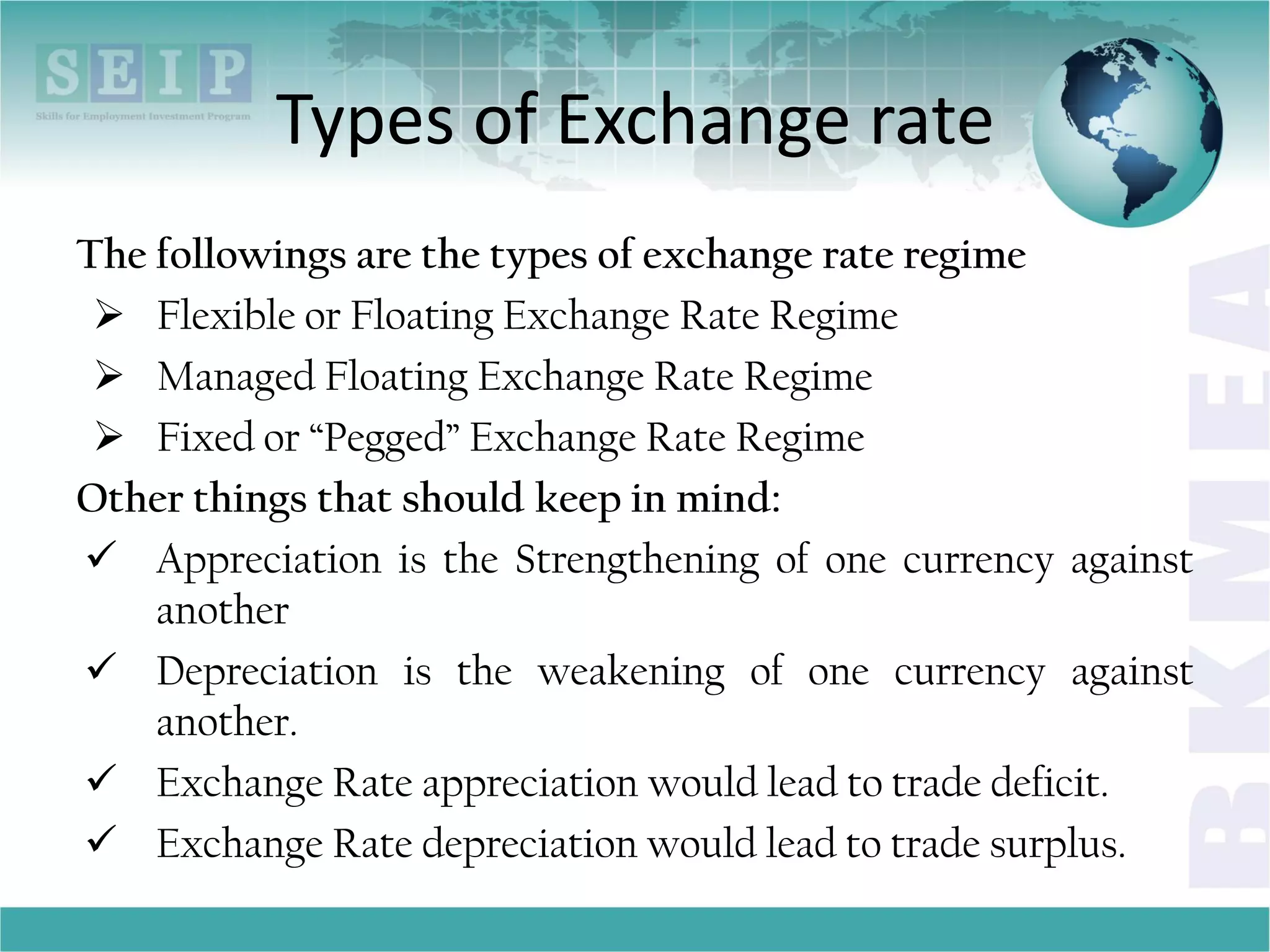 Types of Exchange rate
The followings are the types of exchange rate regime
 Flexible or Floating Exchange Rate Regime
 Managed Floating Exchange Rate Regime
 Fixed or “Pegged” Exchange Rate Regime
Other things that should keep in mind:
 Appreciation is the Strengthening of one currency against
another
 Depreciation is the weakening of one currency against
another.
 Exchange Rate appreciation would lead to trade deficit.
 Exchange Rate depreciation would lead to trade surplus.
 