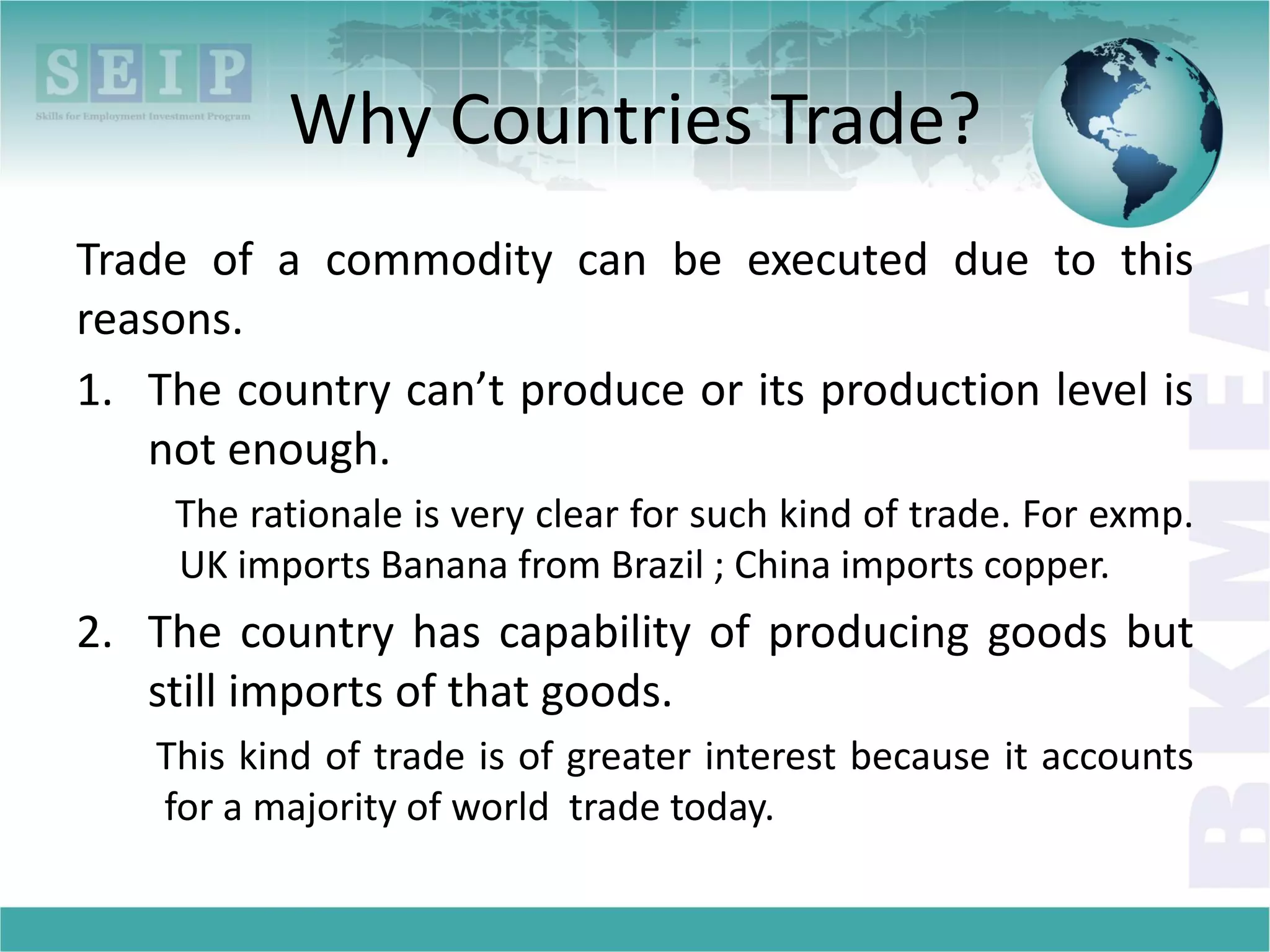 Why Countries Trade?
Trade of a commodity can be executed due to this
reasons.
1. The country can’t produce or its production level is
not enough.
The rationale is very clear for such kind of trade. For exmp.
UK imports Banana from Brazil ; China imports copper.
2. The country has capability of producing goods but
still imports of that goods.
This kind of trade is of greater interest because it accounts
for a majority of world trade today.
 