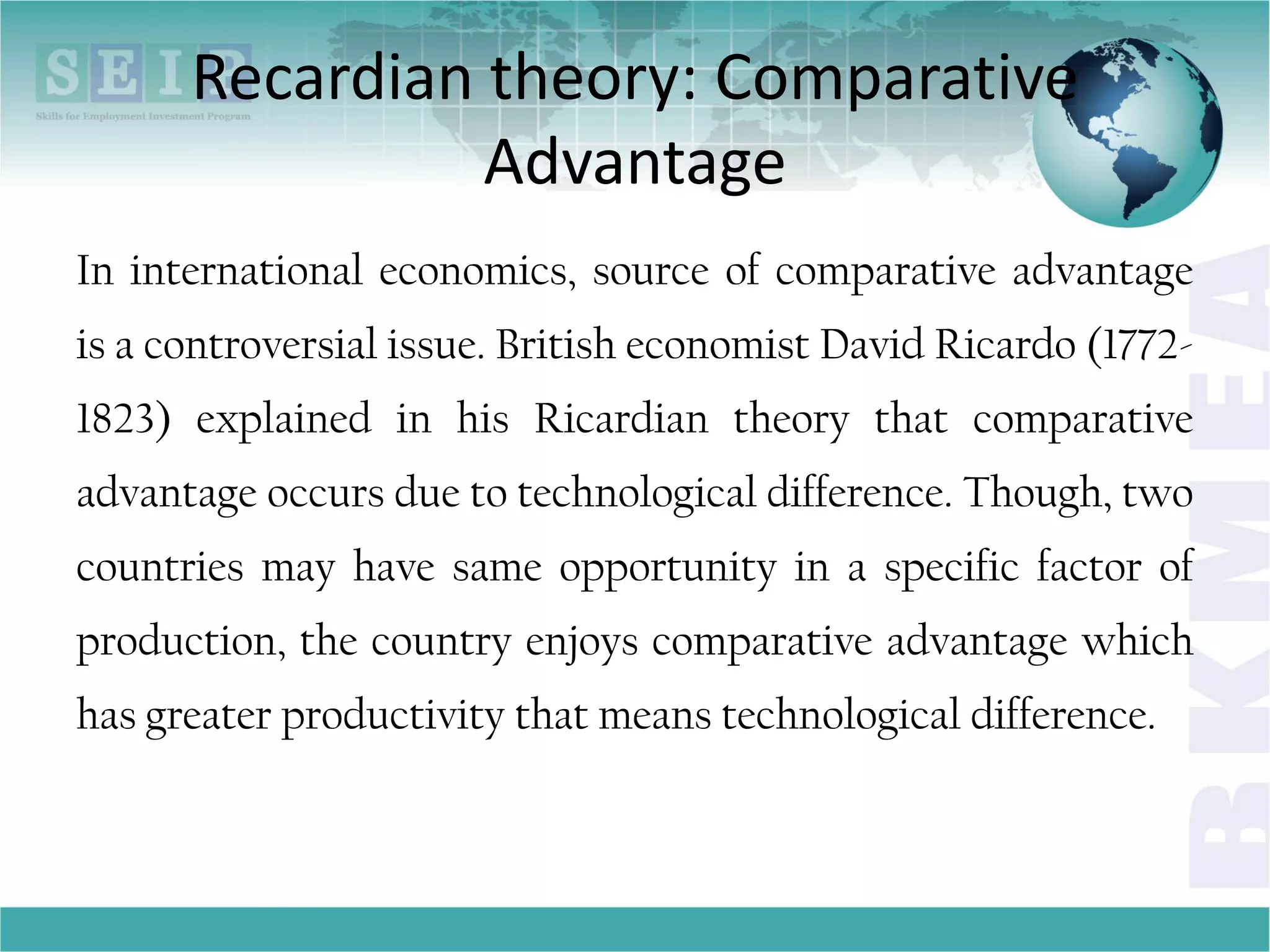 Recardian theory: Comparative
Advantage
In international economics, source of comparative advantage
is a controversial issue. British economist David Ricardo (1772-
1823) explained in his Ricardian theory that comparative
advantage occurs due to technological difference. Though, two
countries may have same opportunity in a specific factor of
production, the country enjoys comparative advantage which
has greater productivity that means technological difference.
 