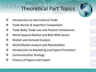 Theoretical Part Topics
 Introduction to International Trade
 Trade Barrier & Imperfect Competition
 Trade Body, Trade Law and Product introduction
 World Apparel Market and BDG RMG Sector
 Market and Demand Analysis
 World Market analysis and Potentialities
 Introduction to Marketing and Export Promotion
 Communication Strategy
 Process of Export and Import
 