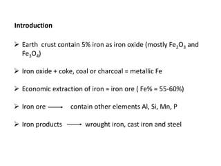 Introduction
 Earth crust contain 5% iron as iron oxide (mostly Fe2O3 and
Fe3O4)
 Iron oxide + coke, coal or charcoal = metallic Fe
 Economic extraction of iron = iron ore ( Fe% = 55-60%)
 Iron ore contain other elements Al, Si, Mn, P
 Iron products wrought iron, cast iron and steel
 