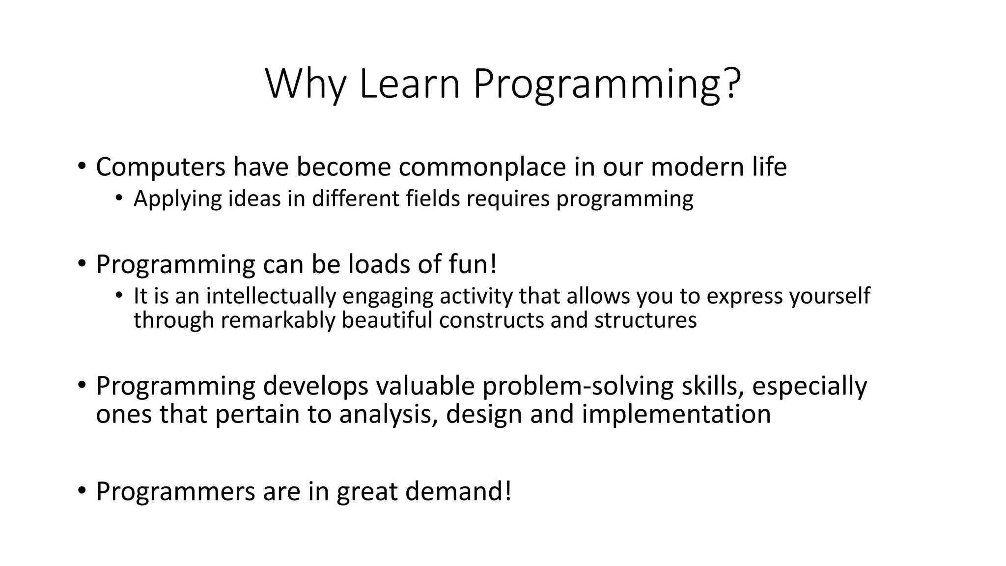 Why Learn Programming?
• Computers have become commonplace in our modern life
• Applying ideas in different fields requires programming
• Programming can be loads of fun!
• It is an intellectually engaging activity that allows you to express yourself
through remarkably beautiful constructs and structures
• Programming develops valuable problem-solving skills, especially
ones that pertain to analysis, design and implementation
• Programmers are in great demand!
 