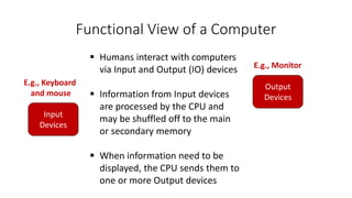 Functional View of a Computer
Input
Devices
Output
Devices
E.g., Keyboard
and mouse
E.g., Monitor
 Humans interact with computers
via Input and Output (IO) devices
 Information from Input devices
are processed by the CPU and
may be shuffled off to the main
or secondary memory
 When information need to be
displayed, the CPU sends them to
one or more Output devices
 