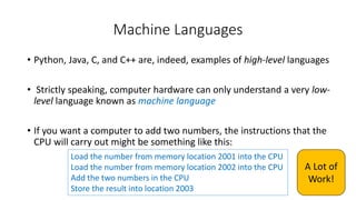 Machine Languages
• Python, Java, C, and C++ are, indeed, examples of high-level languages
• Strictly speaking, computer hardware can only understand a very low-
level language known as machine language
• If you want a computer to add two numbers, the instructions that the
CPU will carry out might be something like this:
Load the number from memory location 2001 into the CPU
Load the number from memory location 2002 into the CPU
Add the two numbers in the CPU
Store the result into location 2003
A Lot of
Work!
 