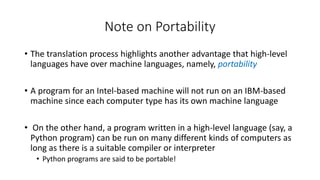 Note on Portability
• The translation process highlights another advantage that high-level
languages have over machine languages, namely, portability
• A program for an Intel-based machine will not run on an IBM-based
machine since each computer type has its own machine language
• On the other hand, a program written in a high-level language (say, a
Python program) can be run on many different kinds of computers as
long as there is a suitable compiler or interpreter
• Python programs are said to be portable!
 