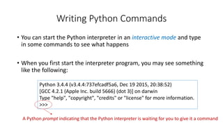 Writing Python Commands
• You can start the Python interpreter in an interactive mode and type
in some commands to see what happens
• When you first start the interpreter program, you may see something
like the following:
Python 3.4.4 (v3.4.4:737efcadf5a6, Dec 19 2015, 20:38:52)
[GCC 4.2.1 (Apple Inc. build 5666) (dot 3)] on darwin
Type "help", "copyright", "credits" or "license" for more information.
>>>
A Python prompt indicating that the Python interpreter is waiting for you to give it a command
 