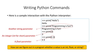 >>> print("Hello")
Hello
>>> print("Programming is fun!")
Programming is fun!
>>> print(3)
3
>>> print(2.3)
2.3
• Here is a sample interaction with the Python interpreter:
Writing Python Commands
Another string parameter
An integer (int for short) parameter
A float parameter
How can we figure out in a program whether a value is an int, float, or string?
 
