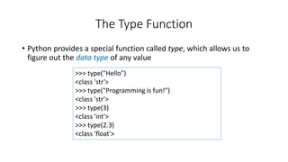 >>> type("Hello")
<class 'str'>
>>> type("Programming is fun!")
<class 'str'>
>>> type(3)
<class 'int'>
>>> type(2.3)
<class 'float'>
The Type Function
• Python provides a special function called type, which allows us to
figure out the data type of any value
 
