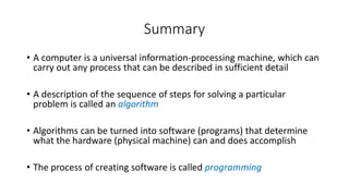 Summary
• A computer is a universal information-processing machine, which can
carry out any process that can be described in sufficient detail
• A description of the sequence of steps for solving a particular
problem is called an algorithm
• Algorithms can be turned into software (programs) that determine
what the hardware (physical machine) can and does accomplish
• The process of creating software is called programming
 