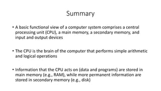 Summary
• A basic functional view of a computer system comprises a central
processing unit (CPU), a main memory, a secondary memory, and
input and output devices
• The CPU is the brain of the computer that performs simple arithmetic
and logical operations
• Information that the CPU acts on (data and programs) are stored in
main memory (e.g., RAM), while more permanent information are
stored in secondary memory (e.g., disk)
 