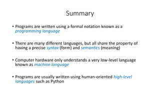 Summary
• Programs are written using a formal notation known as a
programming language
• There are many different languages, but all share the property of
having a precise syntax (form) and semantics (meaning)
• Computer hardware only understands a very low-level language
known as machine language
• Programs are usually written using human-oriented high-level
languages such as Python
 
