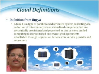 Cloud Definitions
• Definition from Buyya
▪ A Cloud is a type of parallel and distributed system consisting of a
collection of interconnected and virtualized computers that are
dynamically provisioned and presented as one or more unified
computing resources based on service-level agreements
established through negotiation between the service provider and
consumers.
 