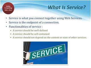 What Is Service?
• Service is what you connect together using Web Services.
• Service is the endpoint of a connection.
• Functionalities of service :
▪ A service should be well-defined
▪ A service should be self-contained
▪ A service should not depend on the context or state of other services.
Utility
Computing
SOA + SLA
 