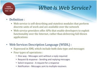 What Is Web Service?
• Definition :
▪ Web service is self-describing and stateless modules that perform
discrete units of work and are available over the network
▪ Web service providers offer APIs that enable developers to exploit
functionality over the Internet, rather than delivering full-blown
applications
• Web Services Description Language (WSDL) :
▪ Expressed in XML which include both data type and messages
▪ Four types of operations :
• One-way - Messages sent without a reply required
• Request & response - Sending and replying messages
• Solicit response - A request for a response
• Notification - Messages sent to multiple receivers
Utility
Computing
SOA + SLA
 