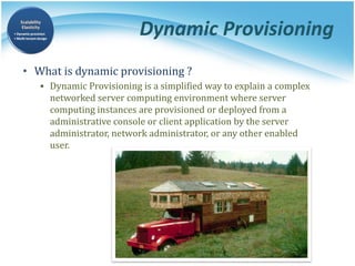 Dynamic Provisioning
• What is dynamic provisioning ?
▪ Dynamic Provisioning is a simplified way to explain a complex
networked server computing environment where server
computing instances are provisioned or deployed from a
administrative console or client application by the server
administrator, network administrator, or any other enabled
user.
 