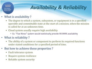 Availability & Reliability
• What is availability ?
▪ The degree to which a system, subsystem, or equipment is in a specified
operable and committable state at the start of a mission, when the mission
is called for at an unknown time.
▪ Cloud system usually require high availability
• Ex. “Five Nines” system would statistically provide 99.999% availability
• What is reliability ?
▪ The ability of a system or component to perform its required functions
under stated conditions for a specified period of time.
• But how to achieve these properties ?
▪ Fault tolerance system
▪ Require system resilience
▪ Reliable system security
 