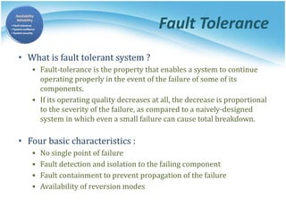 Fault Tolerance
• What is fault tolerant system ?
▪ Fault-tolerance is the property that enables a system to continue
operating properly in the event of the failure of some of its
components.
▪ If its operating quality decreases at all, the decrease is proportional
to the severity of the failure, as compared to a naively-designed
system in which even a small failure can cause total breakdown.
• Four basic characteristics :
▪ No single point of failure
▪ Fault detection and isolation to the failing component
▪ Fault containment to prevent propagation of the failure
▪ Availability of reversion modes
 