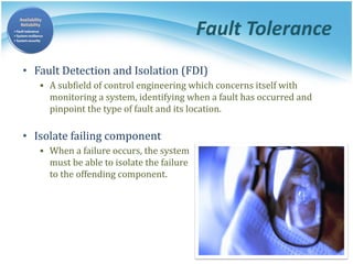 Fault Tolerance
• Fault Detection and Isolation (FDI)
▪ A subfield of control engineering which concerns itself with
monitoring a system, identifying when a fault has occurred and
pinpoint the type of fault and its location.
• Isolate failing component
▪ When a failure occurs, the system
must be able to isolate the failure
to the offending component.
 