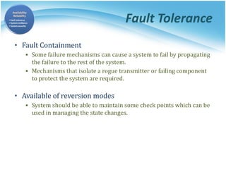 Fault Tolerance
• Fault Containment
▪ Some failure mechanisms can cause a system to fail by propagating
the failure to the rest of the system.
▪ Mechanisms that isolate a rogue transmitter or failing component
to protect the system are required.
• Available of reversion modes
▪ System should be able to maintain some check points which can be
used in managing the state changes.
 