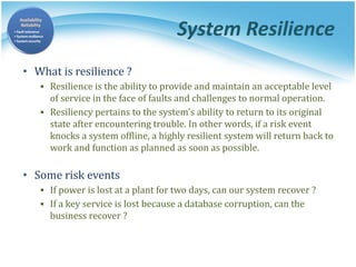 System Resilience
• What is resilience ?
▪ Resilience is the ability to provide and maintain an acceptable level
of service in the face of faults and challenges to normal operation.
▪ Resiliency pertains to the system's ability to return to its original
state after encountering trouble. In other words, if a risk event
knocks a system offline, a highly resilient system will return back to
work and function as planned as soon as possible.
• Some risk events
▪ If power is lost at a plant for two days, can our system recover ?
▪ If a key service is lost because a database corruption, can the
business recover ?
 