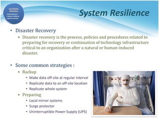 System Resilience
• Disaster Recovery
▪ Disaster recovery is the process, policies and procedures related to
preparing for recovery or continuation of technology infrastructure
critical to an organization after a natural or human-induced
disaster.
• Some common strategies :
▪ Backup
• Make data off-site at regular interval
• Replicate data to an off-site location
• Replicate whole system
▪ Preparing
• Local mirror systems
• Surge protector
• Uninterruptible Power Supply (UPS)
 