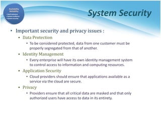 System Security
• Important security and privacy issues :
▪ Data Protection
• To be considered protected, data from one customer must be
properly segregated from that of another.
▪ Identity Management
• Every enterprise will have its own identity management system
to control access to information and computing resources.
▪ Application Security
• Cloud providers should ensure that applications available as a
service via the cloud are secure.
▪ Privacy
• Providers ensure that all critical data are masked and that only
authorized users have access to data in its entirety.
 