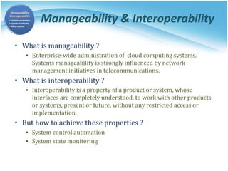 Manageability & Interoperability
• What is manageability ?
▪ Enterprise-wide administration of cloud computing systems.
Systems manageability is strongly influenced by network
management initiatives in telecommunications.
• What is interoperability ?
▪ Interoperability is a property of a product or system, whose
interfaces are completely understood, to work with other products
or systems, present or future, without any restricted access or
implementation.
• But how to achieve these properties ?
▪ System control automation
▪ System state monitoring
 
