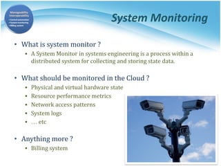 System Monitoring
• What is system monitor ?
▪ A System Monitor in systems engineering is a process within a
distributed system for collecting and storing state data.
• What should be monitored in the Cloud ?
▪ Physical and virtual hardware state
▪ Resource performance metrics
▪ Network access patterns
▪ System logs
▪ … etc
• Anything more ?
▪ Billing system
 