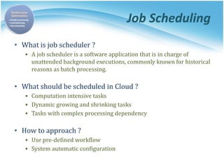 Job Scheduling
• What is job scheduler ?
▪ A job scheduler is a software application that is in charge of
unattended background executions, commonly known for historical
reasons as batch processing.
• What should be scheduled in Cloud ?
▪ Computation intensive tasks
▪ Dynamic growing and shrinking tasks
▪ Tasks with complex processing dependency
• How to approach ?
▪ Use pre-defined workflow
▪ System automatic configuration
 