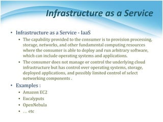 Infrastructure as a Service
• Infrastructure as a Service - IaaS
▪ The capability provided to the consumer is to provision processing,
storage, networks, and other fundamental computing resources
where the consumer is able to deploy and run arbitrary software,
which can include operating systems and applications.
▪ The consumer does not manage or control the underlying cloud
infrastructure but has control over operating systems, storage,
deployed applications, and possibly limited control of select
networking components .
• Examples :
▪ Amazon EC2
▪ Eucalyputs
▪ OpenNebula
▪ … etc
 