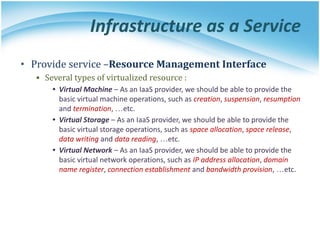 Infrastructure as a Service
• Provide service –Resource Management Interface
▪ Several types of virtualized resource :
• Virtual Machine – As an IaaS provider, we should be able to provide the
basic virtual machine operations, such as creation, suspension, resumption
and termination, …etc.
• Virtual Storage – As an IaaS provider, we should be able to provide the
basic virtual storage operations, such as space allocation, space release,
data writing and data reading, …etc.
• Virtual Network – As an IaaS provider, we should be able to provide the
basic virtual network operations, such as IP address allocation, domain
name register, connection establishment and bandwidth provision, …etc.
 