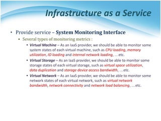Infrastructure as a Service
• Provide service – System Monitoring Interface
▪ Several types of monitoring metrics :
• Virtual Machine – As an IaaS provider, we should be able to monitor some
system states of each virtual machine, such as CPU loading, memory
utilization, IO loading and internal network loading, …etc.
• Virtual Storage – As an IaaS provider, we should be able to monitor some
storage states of each virtual storage, such as virtual space utilization,
data duplication and storage device access bandwidth, …etc.
• Virtual Network – As an IaaS provider, we should be able to monitor some
network states of each virtual network, such as virtual network
bandwidth, network connectivity and network load balancing, …etc.
 