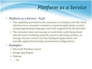 Platform as a Service
• Platform as a Service - PaaS
▪ The capability provided to the consumer is to deploy onto the cloud
infrastructure consumer-created or acquired applications created
using programming languages and tools supported by the provider.
▪ The consumer does not manage or control the underlying cloud
infrastructure including network, servers, operating systems, or
storage, but has control over the deployed applications and
possibly application hosting environment configurations.
• Examples :
▪ Microsoft Windows Azure
▪ Google App Engine
▪ Hadoop
▪ … etc
 