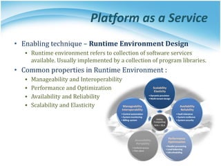 Platform as a Service
• Enabling technique – Runtime Environment Design
▪ Runtime environment refers to collection of software services
available. Usually implemented by a collection of program libraries.
• Common properties in Runtime Environment :
▪ Manageability and Interoperability
▪ Performance and Optimization
▪ Availability and Reliability
▪ Scalability and Elasticity
 