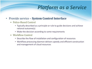 Platform as a Service
• Provide service – System Control Interface
▪ Police-Based Control
• Typically described as a principle or rule to guide decisions and achieve
rational outcome(s)
• Make the decision according to some requirements
▪ Workflow Control
• Describe the flow of installation and configuration of resources
• Workflow processing daemon delivers speedy and efficient construction
and management of cloud resources
 