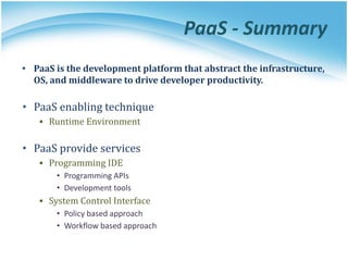 PaaS - Summary
• PaaS is the development platform that abstract the infrastructure,
OS, and middleware to drive developer productivity.
• PaaS enabling technique
▪ Runtime Environment
• PaaS provide services
▪ Programming IDE
• Programming APIs
• Development tools
▪ System Control Interface
• Policy based approach
• Workflow based approach
 
