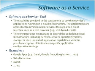 Software as a Service
• Software as a Service - SaaS
▪ The capability provided to the consumer is to use the provider’s
applications running on a cloud infrastructure. The applications are
accessible from various client devices through a thin client
interface such as a web browser (e.g., web-based email).
▪ The consumer does not manage or control the underlying cloud
infrastructure including network, servers, operating systems,
storage, or even individual application capabilities, with the
possible exception of limited user-specific application
configuration settings.
• Examples :
▪ Google Apps (e.g., Gmail, Google Docs, Google sites, …etc)
▪ SalesForce.com
▪ EyeOS
▪ … etc
 