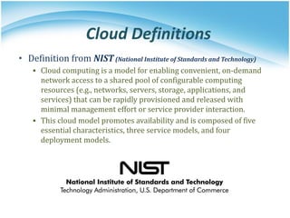 Cloud Definitions
• Definition from NIST(National Institute of Standards and Technology)
▪ Cloud computing is a model for enabling convenient, on-demand
network access to a shared pool of configurable computing
resources (e.g., networks, servers, storage, applications, and
services) that can be rapidly provisioned and released with
minimal management effort or service provider interaction.
▪ This cloud model promotes availability and is composed of five
essential characteristics, three service models, and four
deployment models.
 