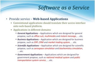 Software as a Service
• Provide service – Web-based Applications
▪ Conventional applications should translate their access interface
onto web-based platform.
▪ Applications in different domains
• General Applications – Applications which are designed for general
propose, such as office suit, multimedia and instant message, …etc.
• Business Applications – Application which are designed for business
propose, such as ERP, CRM and market trading system, …etc.
• Scientific Applications – Application which are designed for scientific
propose, such as aerospace simulation and biochemistry simulation,
…etc.
• Government Applications – Applications which are designed for
government propose, such as national medical system and public
transportation system service, …etc.
 