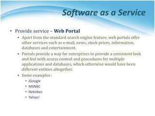 Software as a Service
• Provide service – Web Portal
▪ Apart from the standard search engine feature, web portals offer
other services such as e-mail, news, stock prices, information,
databases and entertainment.
▪ Portals provide a way for enterprises to provide a consistent look
and feel with access control and procedures for multiple
applications and databases, which otherwise would have been
different entities altogether.
▪ Some examples :
• iGoogle
• MSNBC
• Netvibes
• Yahoo!
 