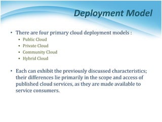 Deployment Model
• There are four primary cloud deployment models :
▪ Public Cloud
▪ Private Cloud
▪ Community Cloud
▪ Hybrid Cloud
• Each can exhibit the previously discussed characteristics;
their differences lie primarily in the scope and access of
published cloud services, as they are made available to
service consumers.
 