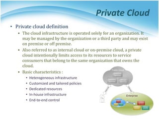 Private Cloud
• Private cloud definition
▪ The cloud infrastructure is operated solely for an organization. It
may be managed by the organization or a third party and may exist
on premise or off premise.
▪ Also referred to as internal cloud or on-premise cloud, a private
cloud intentionally limits access to its resources to service
consumers that belong to the same organization that owns the
cloud.
▪ Basic characteristics :
• Heterogeneous infrastructure
• Customized and tailored policies
• Dedicated resources
• In-house infrastructure
• End-to-end control
 