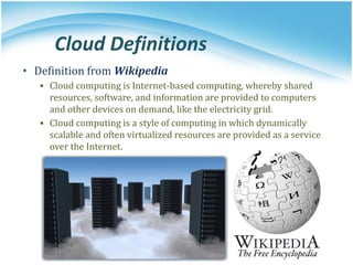 Cloud Definitions
• Definition from Wikipedia
▪ Cloud computing is Internet-based computing, whereby shared
resources, software, and information are provided to computers
and other devices on demand, like the electricity grid.
▪ Cloud computing is a style of computing in which dynamically
scalable and often virtualized resources are provided as a service
over the Internet.
 