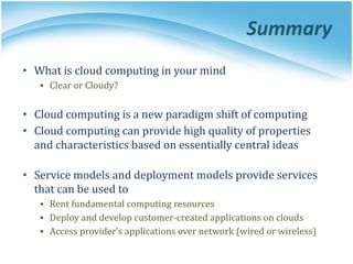 Summary
• What is cloud computing in your mind
▪ Clear or Cloudy?
• Cloud computing is a new paradigm shift of computing
• Cloud computing can provide high quality of properties
and characteristics based on essentially central ideas
• Service models and deployment models provide services
that can be used to
▪ Rent fundamental computing resources
▪ Deploy and develop customer-created applications on clouds
▪ Access provider’s applications over network (wired or wireless)
 